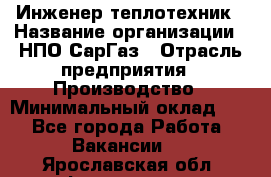 Инженер-теплотехник › Название организации ­ НПО СарГаз › Отрасль предприятия ­ Производство › Минимальный оклад ­ 1 - Все города Работа » Вакансии   . Ярославская обл.,Фоминское с.